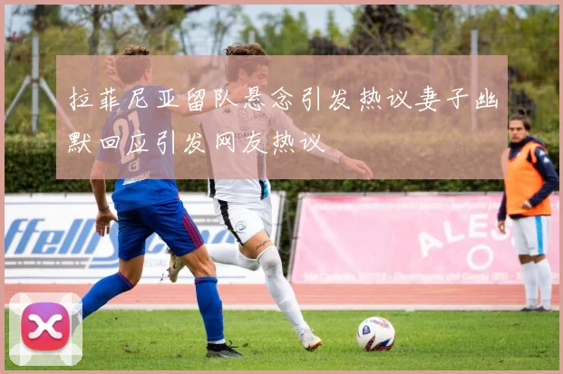 拉菲尼亚留队悬念引发热议妻子幽默回应引发网友热议