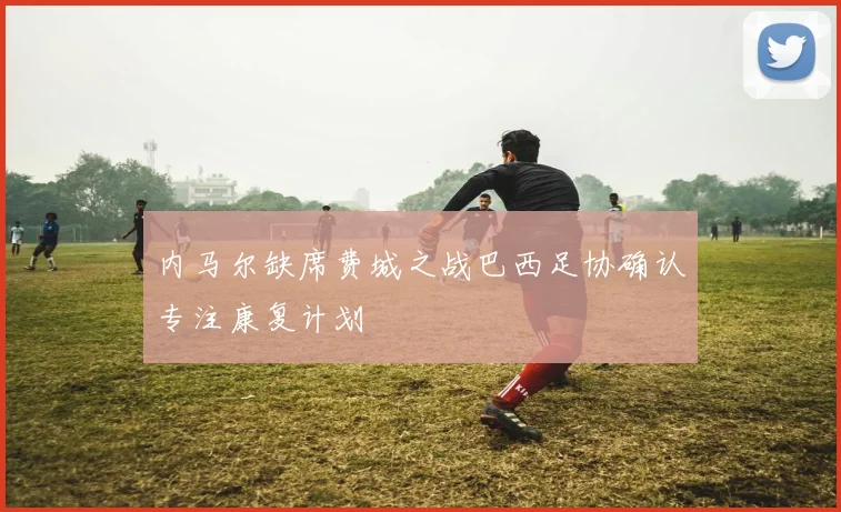 内马尔缺席费城之战巴西足协确认专注康复计划
