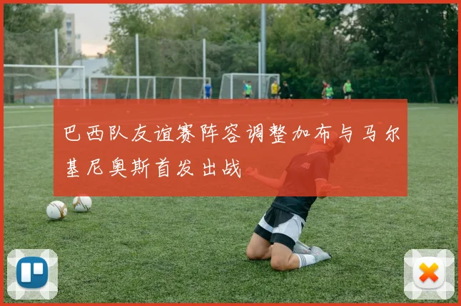 巴西队友谊赛阵容调整加布与马尔基尼奥斯首发出战
