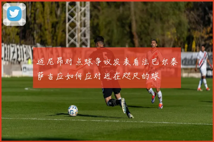 迈尼昂对点球争议发表看法巴尔泰萨吉应如何应对近在咫尺的球