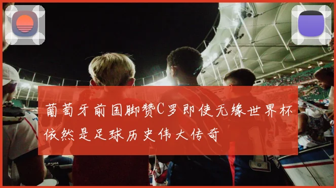 葡萄牙前国脚赞C罗即使无缘世界杯依然是足球历史伟大传奇
