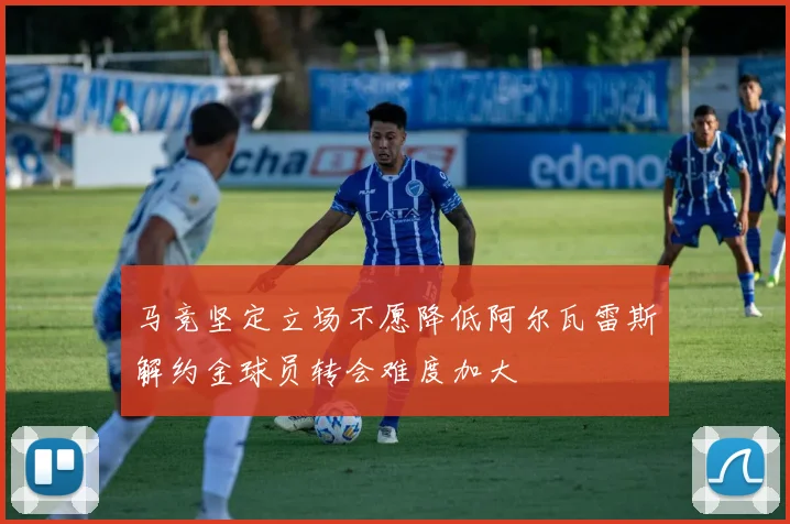 马竞坚定立场不愿降低阿尔瓦雷斯解约金球员转会难度加大