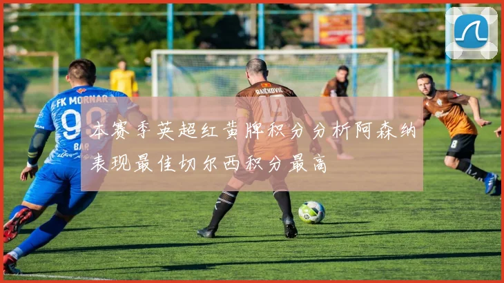 本赛季英超红黄牌积分分析阿森纳表现最佳切尔西积分最高