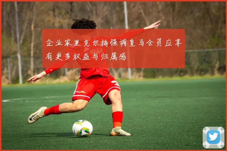 企业家里克尔梅强调皇马会员应享有更多权益与归属感