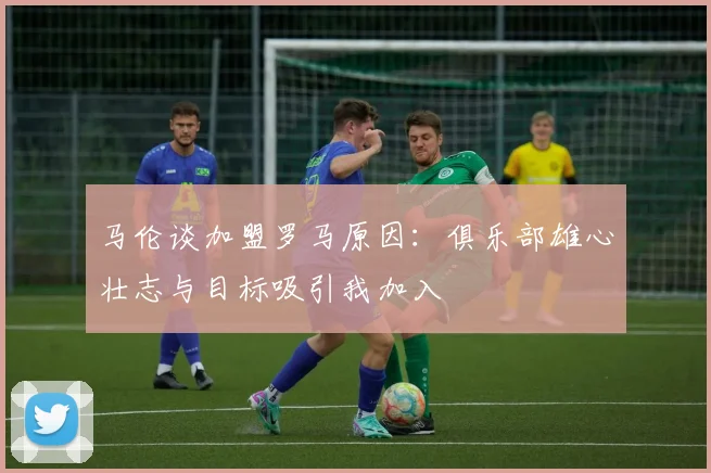 马伦谈加盟罗马原因：俱乐部雄心壮志与目标吸引我加入