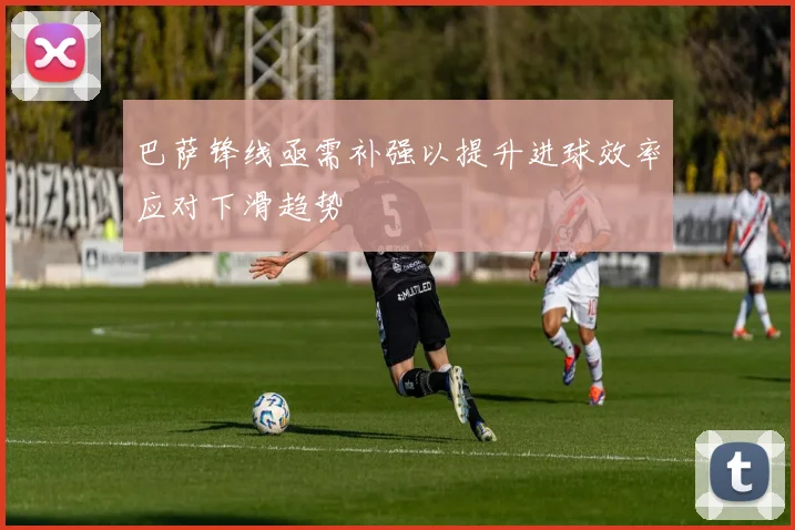 巴萨锋线亟需补强以提升进球效率应对下滑趋势