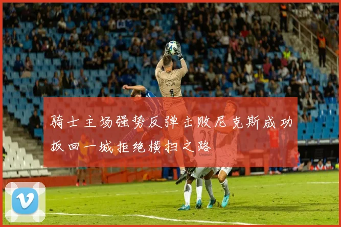 骑士主场强势反弹击败尼克斯成功扳回一城拒绝横扫之路