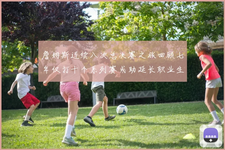詹姆斯连续八次总决赛之旅回顾七年仅打十个系列赛或助延长职业生涯