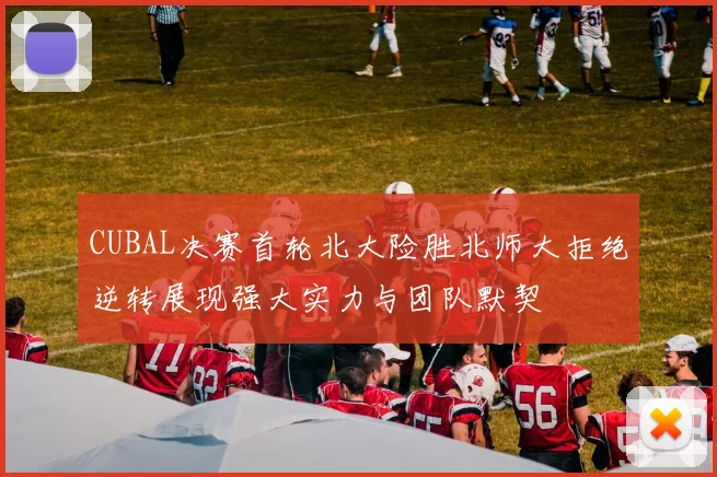CUBAL决赛首轮北大险胜北师大拒绝逆转展现强大实力与团队默契