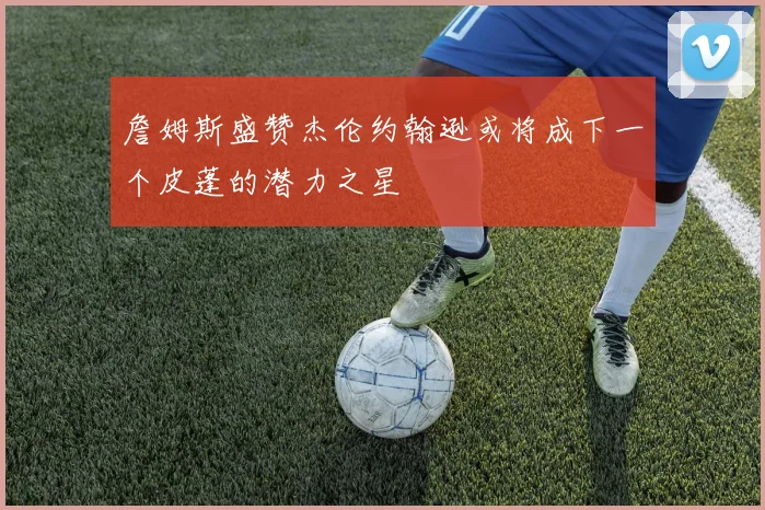 詹姆斯盛赞杰伦约翰逊或将成下一个皮蓬的潜力之星
