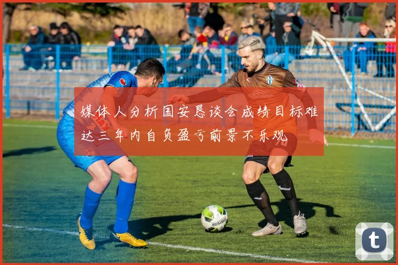 媒体人分析国安恳谈会成绩目标难达三年内自负盈亏前景不乐观