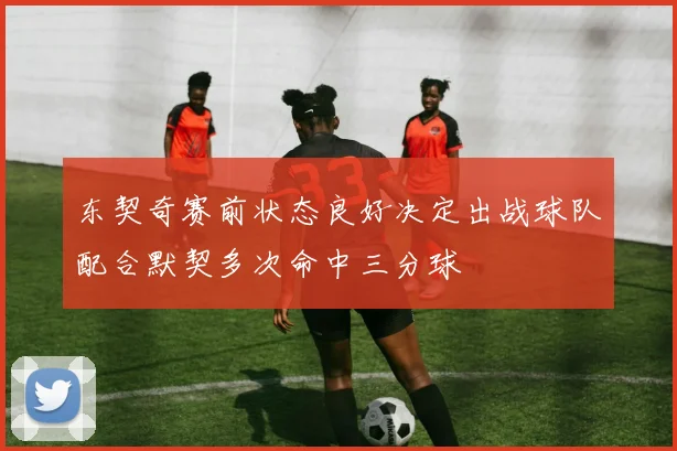 东契奇赛前状态良好决定出战球队配合默契多次命中三分球