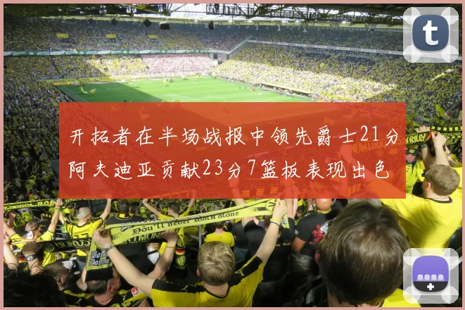 开拓者在半场战报中领先爵士21分阿夫迪亚贡献23分7篮板表现出色