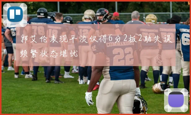 郭艾伦表现平淡仅得6分2板2助失误频繁状态堪忧