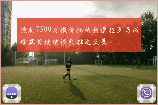 热刺7500万报价托纳利遭拒罗马诺透露将继续谈判推进交易