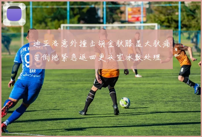 迪亚洛意外撞击胡金秋膝盖大秋痛苦倒地紧急返回更衣室冰敷处理