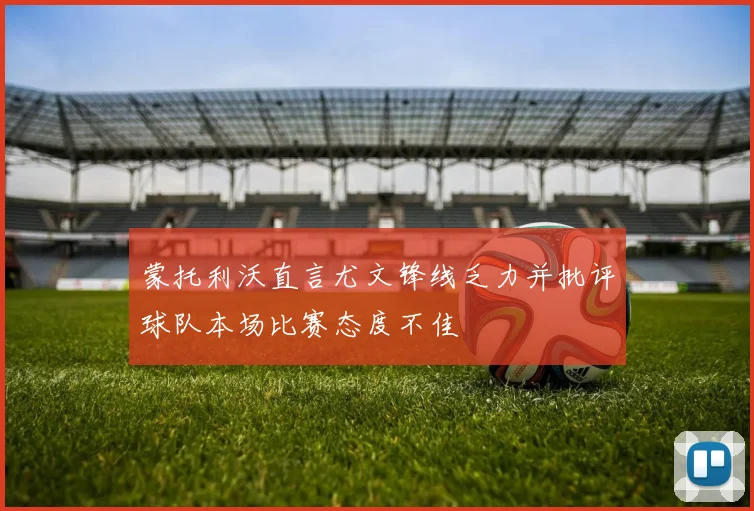 蒙托利沃直言尤文锋线乏力并批评球队本场比赛态度不佳