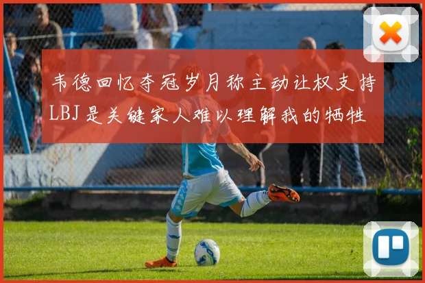 韦德回忆夺冠岁月称主动让权支持LBJ是关键家人难以理解我的牺牲