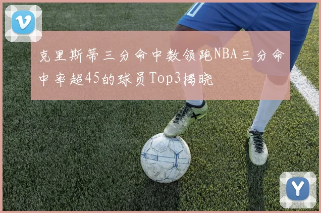 克里斯蒂三分命中数领跑NBA三分命中率超45的球员Top3揭晓