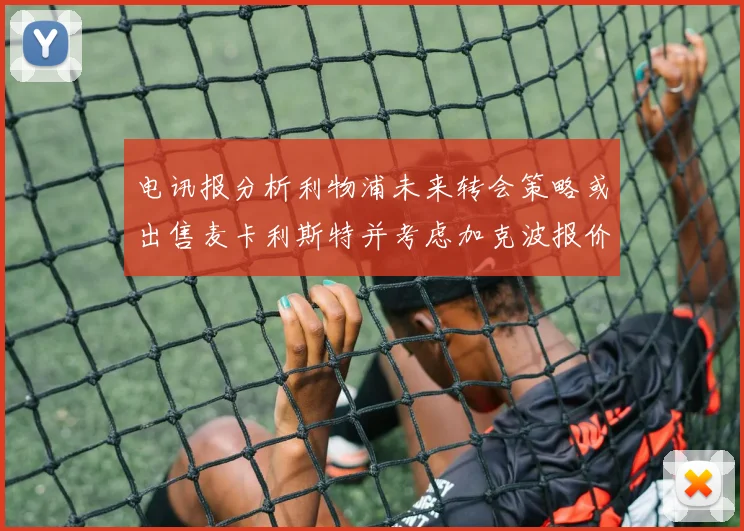 电讯报分析利物浦未来转会策略或出售麦卡利斯特并考虑加克波报价