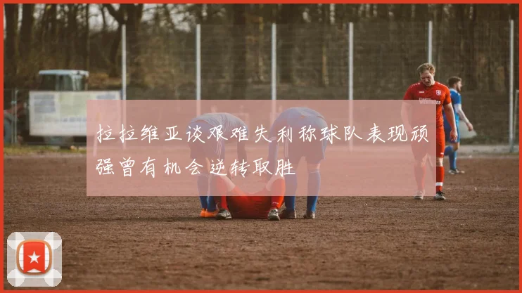 拉拉维亚谈艰难失利称球队表现顽强曾有机会逆转取胜