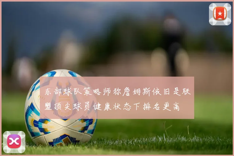 东部球队策略师称詹姆斯依旧是联盟顶尖球员健康状态下排名更高