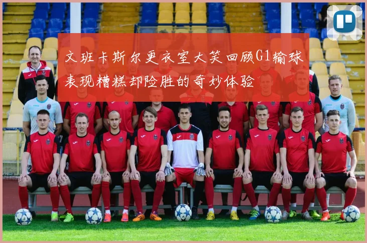 文班卡斯尔更衣室大笑回顾G1输球表现糟糕却险胜的奇妙体验