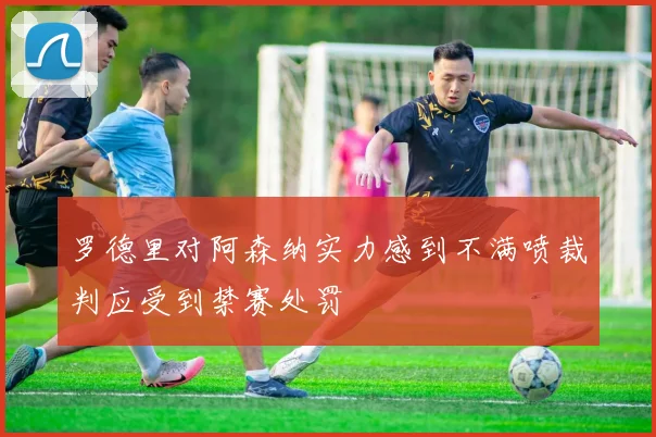 罗德里对阿森纳实力感到不满喷裁判应受到禁赛处罚